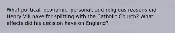 What political, economic, personal, and religious reasons did Henry VIII have for splitting with the Catholic Church? What effects did his decision have on England?