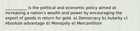 ___________ is the political and economic policy aimed at increasing a nation's wealth and power by encouraging the export of goods in return for gold. a) Democracy b) Autarky c) Absolute advantage d) Monopoly e) Mercantilism