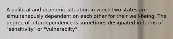 A political and economic situation in which two states are simultaneously dependent on each other for their well-being. The degree of interdependence is sometimes designated in terms of "sensitivity" or "vulnerabilty".