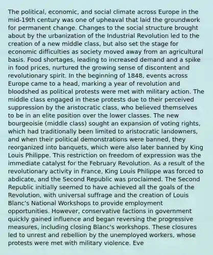 The political, economic, and social climate across Europe in the mid-19th century was one of upheaval that laid the groundwork for permanent change. Changes to the social structure brought about by the urbanization of the Industrial Revolution led to the creation of a new middle class, but also set the stage for economic difficulties as society moved away from an agricultural basis. Food shortages, leading to increased demand and a spike in food prices, nurtured the growing sense of discontent and revolutionary spirit. In the beginning of 1848, events across Europe came to a head, marking a year of revolution and bloodshed as political protests were met with military action. The middle class engaged in these protests due to their perceived suppression by the aristocratic class, who believed themselves to be in an elite position over the lower classes. The new bourgeoisie (middle class) sought an expansion of voting rights, which had traditionally been limited to aristocratic landowners, and when their political demonstrations were banned, they reorganized into banquets, which were also later banned by King Louis Philippe. This restriction on freedom of expression was the immediate catalyst for the February Revolution. As a result of the revolutionary activity in France, King Louis Philippe was forced to abdicate, and the Second Republic was proclaimed. The Second Republic initially seemed to have achieved all the goals of the Revolution, with universal suffrage and the creation of Louis Blanc's National Workshops to provide employment opportunities. However, conservative factions in government quickly gained influence and began reversing the progressive measures, including closing Blanc's workshops. These closures led to unrest and rebellion by the unemployed workers, whose protests were met with military violence. Eve