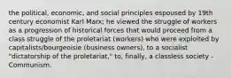 the political, economic, and social principles espoused by 19th century economist Karl Marx; he viewed the struggle of workers as a progression of historical forces that would proceed from a class struggle of the proletariat (workers) who were exploited by capitalists/bourgeoisie (business owners), to a socialist "dictatorship of the proletariat," to, finally, a classless society - Communism.