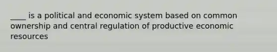 ____ is a political and economic system based on common ownership and central regulation of productive economic resources