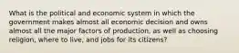 What is the political and economic system in which the government makes almost all economic decision and owns almost all the major factors of production, as well as choosing religion, where to live, and jobs for its citizens?