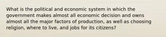 What is the political and economic system in which the government makes almost all economic decision and owns almost all the major factors of production, as well as choosing religion, where to live, and jobs for its citizens?