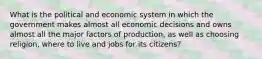 What is the political and economic system in which the government makes almost all economic decisions and owns almost all the major factors of production, as well as choosing religion, where to live and jobs for its citizens?