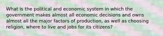 What is the political and economic system in which the government makes almost all economic decisions and owns almost all the major factors of production, as well as choosing religion, where to live and jobs for its citizens?