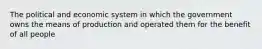 The political and economic system in which the government owns the means of production and operated them for the benefit of all people