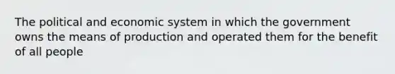 The political and economic system in which the government owns the means of production and operated them for the benefit of all people