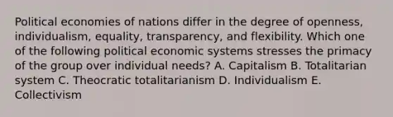 Political economies of nations differ in the degree of​ openness, individualism,​ equality, transparency, and flexibility. Which one of the following political economic systems stresses the primacy of the group over individual​ needs? A. Capitalism B. Totalitarian system C. Theocratic totalitarianism D. Individualism E. Collectivism