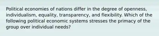 Political economies of nations differ in the degree of​ openness, individualism,​ equality, transparency, and flexibility. Which of the following political economic systems stresses the primacy of the group over individual​ needs?