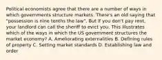 Political economists agree that there are a number of ways in which governments structure markets. There's an old saying that "possession is nine tenths the law". But if you don't pay rent, your landlord can call the sheriff to evict you. This illustrates which of the ways in which the US government structures the market economy? A. Ameliorating externalities B. Defining rules of property C. Setting market standards D. Establishing law and order