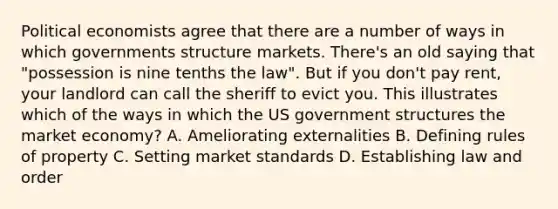 Political economists agree that there are a number of ways in which governments structure markets. There's an old saying that "possession is nine tenths the law". But if you don't pay rent, your landlord can call the sheriff to evict you. This illustrates which of the ways in which the US government structures the market economy? A. Ameliorating externalities B. Defining rules of property C. Setting market standards D. Establishing law and order