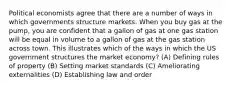 Political economists agree that there are a number of ways in which governments structure markets. When you buy gas at the pump, you are confident that a gallon of gas at one gas station will be equal in volume to a gallon of gas at the gas station across town. This illustrates which of the ways in which the US government structures the market economy? (A) Defining rules of property (B) Setting market standards (C) Ameliorating externalities (D) Establishing law and order