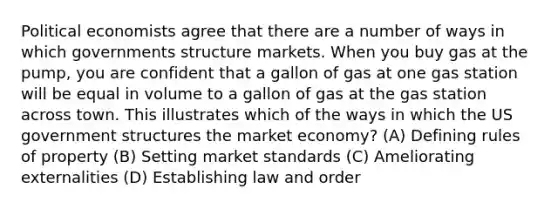 Political economists agree that there are a number of ways in which governments structure markets. When you buy gas at the pump, you are confident that a gallon of gas at one gas station will be equal in volume to a gallon of gas at the gas station across town. This illustrates which of the ways in which the US government structures the market economy? (A) Defining rules of property (B) Setting market standards (C) Ameliorating externalities (D) Establishing law and order