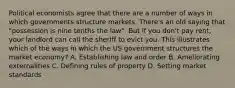 Political economists agree that there are a number of ways in which governments structure markets. There's an old saying that "possession is nine tenths the law". But if you don't pay rent, your landlord can call the sheriff to evict you. This illustrates which of the ways in which the US government structures the market economy? A. Establishing law and order B. Ameliorating externalities C. Defining rules of property D. Setting market standards