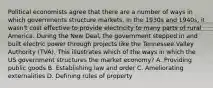 Political economists agree that there are a number of ways in which governments structure markets. In the 1930s and 1940s, it wasn't cost effective to provide electricity to many parts of rural America. During the New Deal, the government stepped in and built electric power through projects like the Tennessee Valley Authority (TVA). This illustrates which of the ways in which the US government structures the market economy? A. Providing public goods B. Establishing law and order C. Ameliorating externalities D. Defining rules of property