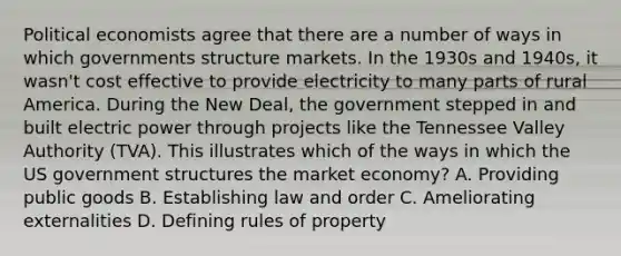 Political economists agree that there are a number of ways in which governments structure markets. In the 1930s and 1940s, it wasn't cost effective to provide electricity to many parts of rural America. During the New Deal, the government stepped in and built electric power through projects like the Tennessee Valley Authority (TVA). This illustrates which of the ways in which the US government structures the market economy? A. Providing public goods B. Establishing law and order C. Ameliorating externalities D. Defining rules of property