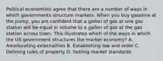 Political economists agree that there are a number of ways in which governments structure markets. When you buy gasoline at the pump, you are confident that a gallon of gas at one gas station will be equal in volume to a gallon of gas at the gas station across town. This illustrates which of the ways in which the US government structures the market economy? A. Ameliorating externalities B. Establishing law and order C. Defining rules of property D. Setting market standards