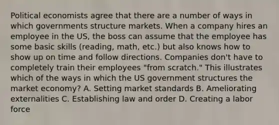 Political economists agree that there are a number of ways in which governments structure markets. When a company hires an employee in the US, the boss can assume that the employee has some basic skills (reading, math, etc.) but also knows how to show up on time and follow directions. Companies don't have to completely train their employees "from scratch." This illustrates which of the ways in which the US government structures the market economy? A. Setting market standards B. Ameliorating externalities C. Establishing law and order D. Creating a labor force