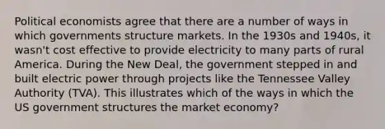 Political economists agree that there are a number of ways in which governments structure markets. In the 1930s and 1940s, it wasn't cost effective to provide electricity to many parts of rural America. During the New Deal, the government stepped in and built electric power through projects like the Tennessee Valley Authority (TVA). This illustrates which of the ways in which the US government structures the market economy?