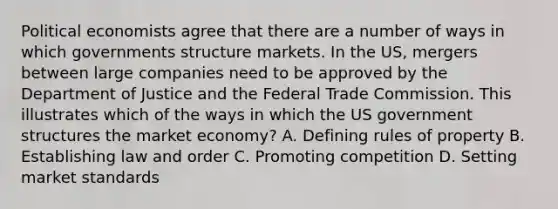 Political economists agree that there are a number of ways in which governments structure markets. In the US, mergers between large companies need to be approved by the Department of Justice and the Federal Trade Commission. This illustrates which of the ways in which the US government structures the market economy? A. Defining rules of property B. Establishing law and order C. Promoting competition D. Setting market standards