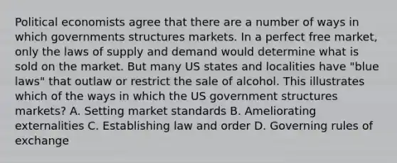 Political economists agree that there are a number of ways in which governments structures markets. In a perfect free market, only the laws of supply and demand would determine what is sold on the market. But many US states and localities have "blue laws" that outlaw or restrict the sale of alcohol. This illustrates which of the ways in which the US government structures markets? A. Setting market standards B. Ameliorating externalities C. Establishing law and order D. Governing rules of exchange