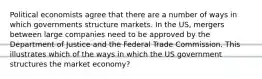 Political economists agree that there are a number of ways in which governments structure markets. In the US, mergers between large companies need to be approved by the Department of Justice and the Federal Trade Commission. This illustrates which of the ways in which the US government structures the market economy?