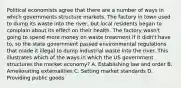 Political economists agree that there are a number of ways in which governments structure markets. The factory in town used to dump its waste into the river, but local residents began to complain about its effect on their health. The factory wasn't going to spend more money on waste treatment if it didn't have to, so the state government passed environmental regulations that made it illegal to dump industrial waste into the river. This illustrates which of the ways in which the US government structures the market economy? A. Establishing law and order B. Ameliorating externalities C. Setting market standards D. Providing public goods