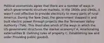 Political economists agree that there are a number of ways in which governments structure markets. In the 1930s and 1940s, it wasn't cost effective to provide electricity to many parts of rural America. During the New Deal, the government stepped in and built electric power through projects like the Tennessee Valley Authority (TVA). This illustrates which of the ways in which the US government structures the market economy? A. Ameliorating externalities B. Defining rules of property C. Establishing law and order Providing public goodsD.