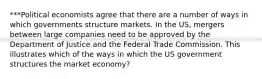 ***Political economists agree that there are a number of ways in which governments structure markets. In the US, mergers between large companies need to be approved by the Department of Justice and the Federal Trade Commission. This illustrates which of the ways in which the US government structures the market economy?