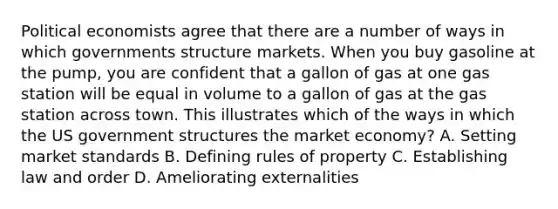 Political economists agree that there are a number of ways in which governments structure markets. When you buy gasoline at the pump, you are confident that a gallon of gas at one gas station will be equal in volume to a gallon of gas at the gas station across town. This illustrates which of the ways in which the US government structures the market economy? A. Setting market standards B. Defining rules of property C. Establishing law and order D. Ameliorating externalities