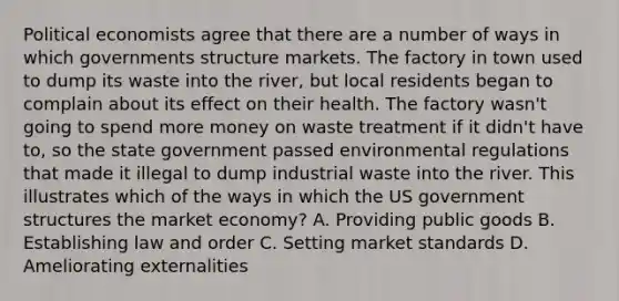 Political economists agree that there are a number of ways in which governments structure markets. The factory in town used to dump its waste into the river, but local residents began to complain about its effect on their health. The factory wasn't going to spend more money on waste treatment if it didn't have to, so the state government passed environmental regulations that made it illegal to dump industrial waste into the river. This illustrates which of the ways in which the US government structures the market economy? A. Providing public goods B. Establishing law and order C. Setting market standards D. Ameliorating externalities