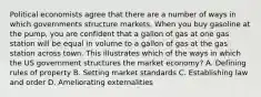 Political economists agree that there are a number of ways in which governments structure markets. When you buy gasoline at the pump, you are confident that a gallon of gas at one gas station will be equal in volume to a gallon of gas at the gas station across town. This illustrates which of the ways in which the US government structures the market economy? A. Defining rules of property B. Setting market standards C. Establishing law and order D. Ameliorating externalities