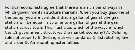 Political economists agree that there are a number of ways in which governments structure markets. When you buy gasoline at the pump, you are confident that a gallon of gas at one gas station will be equal in volume to a gallon of gas at the gas station across town. This illustrates which of the ways in which the US government structures the market economy? A. Defining rules of property B. Setting market standards C. Establishing law and order D. Ameliorating externalities