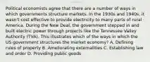 Political economists agree that there are a number of ways in which governments structure markets. In the 1930s and 1940s, it wasn't cost effective to provide electricity to many parts of rural America. During the New Deal, the government stepped in and built electric power through projects like the Tennessee Valley Authority (TVA). This illustrates which of the ways in which the US government structures the market economy? A. Defining rules of property B. Ameliorating externalities C. Establishing law and order D. Providing public goods