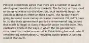 Political economists agree that there are a number of ways in which governments structure markets. The factory in town used to dump its waste into the river, but local residents began to complain about its effect on their health. The factory wasn't going to spend more money on waste treatment if it didn't have to, so the state government passed environmental regulations that made it illegal to dump industrial waste into the river. This illustrates which of the ways in which the US government structures the market economy? A. Establishing law and order B. Ameliorating externalities C. Providing public goods D. Setting market standards