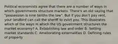 Political economists agree that there are a number of ways in which governments structure markets. There's an old saying that "possession is nine tenths the law". But if you don't pay rent, your landlord can call the sheriff to evict you. This illustrates which of the ways in which the US government structures the market economy? A. Establishing law and order B. Setting market standards C. Ameliorating externalities D. Defining rules of property