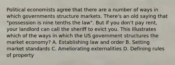 Political economists agree that there are a number of ways in which governments structure markets. There's an old saying that "possession is nine tenths the law". But if you don't pay rent, your landlord can call the sheriff to evict you. This illustrates which of the ways in which the US government structures the market economy? A. Establishing law and order B. Setting market standards C. Ameliorating externalities D. Defining rules of property