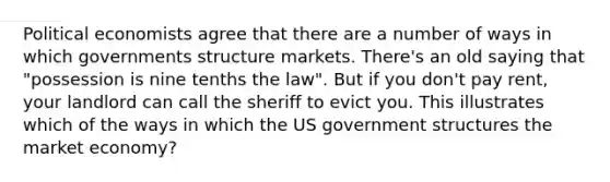 Political economists agree that there are a number of ways in which governments structure markets. There's an old saying that "possession is nine tenths the law". But if you don't pay rent, your landlord can call the sheriff to evict you. This illustrates which of the ways in which the US government structures the market economy?