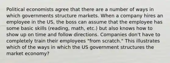 Political economists agree that there are a number of ways in which governments structure markets. When a company hires an employee in the US, the boss can assume that the employee has some basic skills (reading, math, etc.) but also knows how to show up on time and follow directions. Companies don't have to completely train their employees "from scratch." This illustrates which of the ways in which the US government structures the market economy?