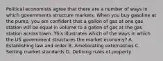 Political economists agree that there are a number of ways in which governments structure markets. When you buy gasoline at the pump, you are confident that a gallon of gas at one gas station will be equal in volume to a gallon of gas at the gas station across town. This illustrates which of the ways in which the US government structures the market economy? A. Establishing law and order B. Ameliorating externalities C. Setting market standards D. Defining rules of property