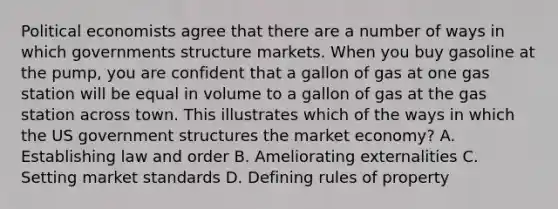 Political economists agree that there are a number of ways in which governments structure markets. When you buy gasoline at the pump, you are confident that a gallon of gas at one gas station will be equal in volume to a gallon of gas at the gas station across town. This illustrates which of the ways in which the US government structures the market economy? A. Establishing law and order B. Ameliorating externalities C. Setting market standards D. Defining rules of property