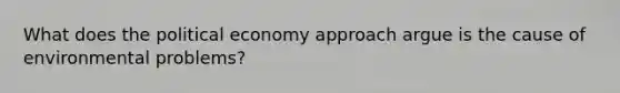 What does the political economy approach argue is the cause of environmental problems?