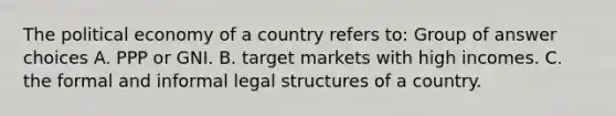 The political economy of a country refers to: Group of answer choices A. PPP or GNI. B. target markets with high incomes. C. the formal and informal legal structures of a country.