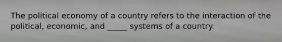 The political economy of a country refers to the interaction of the political, economic, and _____ systems of a country.