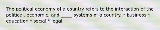 The political economy of a country refers to the interaction of the political, economic, and _____ systems of a country. * business * education * social * legal