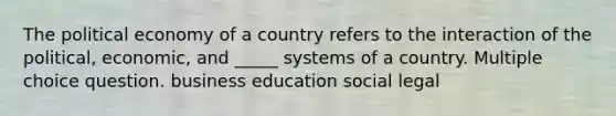 The political economy of a country refers to the interaction of the political, economic, and _____ systems of a country. Multiple choice question. business education social legal