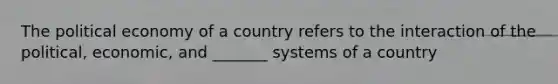 The political economy of a country refers to the interaction of the political, economic, and _______ systems of a country