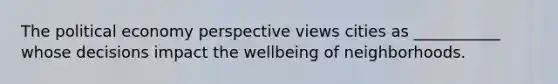 The political economy perspective views cities as ___________ whose decisions impact the wellbeing of neighborhoods.