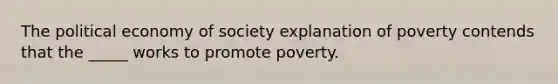 The political economy of society explanation of poverty contends that the _____ works to promote poverty.